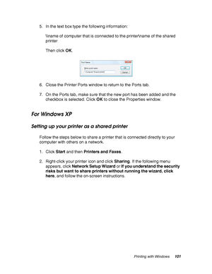 Page 101Printing with Windows101
5. In the text box type the following information:
\\name of computer that is connected to the printer\name of the shared 
printer
Then click OK.
6. Close the Printer Ports window to return to the Ports tab.
7. On the Ports tab, make sure that the new port has been added and the 
checkbox is selected. Click OK to close the Properties window.
For Windows XP
Setting up your printer as a shared printer
Follow the steps below to share a printer that is connected directly to your...