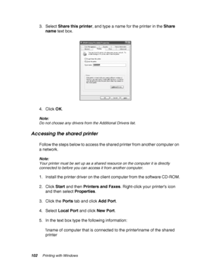 Page 102102Printing with Windows
3. Select Share this printer, and type a name for the printer in the Share 
name text box. 
4. Click OK.
Note:
Do not choose any drivers from the Additional Drivers list.
Accessing the shared printer
Follow the steps below to access the shared printer from another computer on 
a network.
Note:
Your printer must be set up as a shared resource on the computer it is directly 
connected to before you can access it from another computer.
1. Install the printer driver on the client...