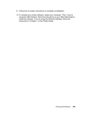 Page 105Printing with Windows105
9. Follow the on-screen instructions to complete uninstallation.
10. To reinstall your printer software, restart your computer. Then, if you’re 
using the USB interface, follow the instructions on your Start Here sheet to 
install the software. If you’re using the Ethernet interface, follow the 
instructions in Chapter 1 of the Printer Guide.
 