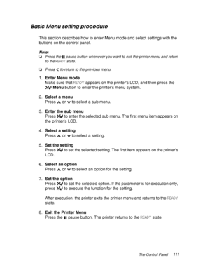 Page 111The Control Panel111
Basic Menu setting procedure
This section describes how to enter Menu mode and select settings with the 
buttons on the control panel.
Note:
❏Press the   pause button whenever you want to exit the printer menu and return 
to the READY state.
❏Press   to return to the previous menu.
1.Enter Menu mode
Make sure that READY appears on the printer’s LCD, and then press the 
Menu button to enter the printer’s menu system.
2.Select a menu
Press   or   to select a sub menu.
3.Enter the sub...