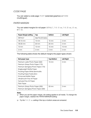 Page 119The Control Panel119
CODE PAGE
You can select a code page: PC437 (extended graphics) or PC850 
(multilingual).
PAPER MARGIN
You can select margins for roll paper: DEFAULT, T/B 15 mm, T/B 25 mm, 15 mm, 
or 3 mm.
The following table shows the default margins the paper types shown.
Note:
❏When you set the paper margin, the setting applies to all media. To change the 
paper margin, reselect the PAPER MARGIN setting.
❏Try the T/B 25 mm setting if the top or bottom areas are smeared.
Paper Margin setting Top...