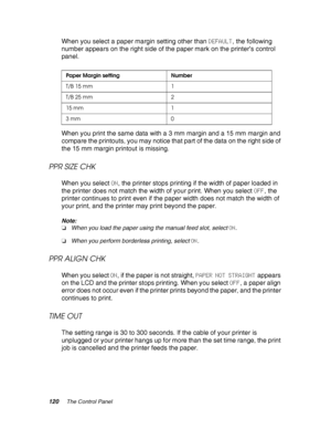 Page 120120The Control Panel
When you select a paper margin setting other than DEFAULT, the following 
number appears on the right side of the paper mark on the printer’s control 
panel.
When you print the same data with a 3 mm margin and a 15 mm margin and 
compare the printouts, you may notice that part of the data on the right side of 
the 15 mm margin printout is missing.
PPR SIZE CHK
When you select ON, the printer stops printing if the width of paper loaded in 
the printer does not match the width of your...