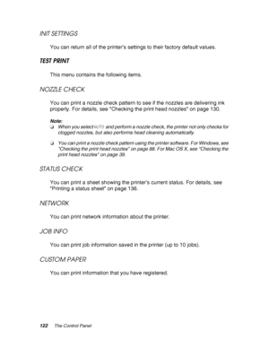 Page 122122The Control Panel
INIT SETTINGS
You can return all of the printer’s settings to their factory default values.
TEST PRINT
This menu contains the following items.
NOZZLE CHECK
You can print a nozzle check pattern to see if the nozzles are delivering ink 
properly. For details, see Checking the print head nozzles on page 130.
Note:
❏When you select AUTO and perform a nozzle check, the printer not only checks for 
clogged nozzles, but also performs head cleaning automatically.
❏You can print a nozzle...