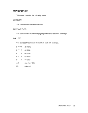 Page 123The Control Panel123
PRINTER STATUS
This menu contains the following items.
VERSION
You can view the firmware version.
PRINTABLE PG
You can view the number of pages printable for each ink cartridge.
INK LEFT
You can see the amount of ink left in each ink cartridge.
E ***** F (81-100%)
E**** F (61-80%)
E*** F (41-60%)
E** F (21-40%)
E* F (11-20%)
nn% (less than 10%)
0% (ink end)
 