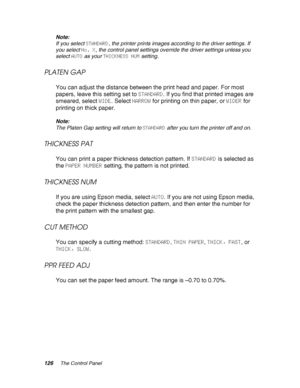 Page 126126The Control Panel
Note:
If you select STANDARD, the printer prints images according to the driver settings. If 
you select No. X, the control panel settings override the driver settings unless you 
select AUTO as your THICKNESS NUM setting.
PLATEN GAP
You can adjust the distance between the print head and paper. For most 
papers, leave this setting set to STANDARD. If you find that printed images are 
smeared, select WIDE. Select NARROW for printing on thin paper, or WIDER for 
printing on thick...