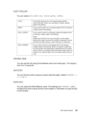 Page 127The Control Panel127
EJECT ROLLER
You can select AUTO, SHEET, ROLL CURLED, or ROLL NORMAL.
DRYING TIME
You can set the ink drying time between each print head pass. The range is 
from 0 to 10 seconds.
SUCTION
You can set the suction pressure used to feed the paper. Select STANDARD, -1, 
-2, -3, or -4.
M/W ADJ
You can adjust the MicroWeave mode. The settings are STANDARD, 1 and 2. 
Increase the value to give priority to print speed, or decrease it to give priority 
to print quality.
AUTO The printer...