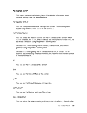 Page 129The Control Panel129
NETWORK SETUP
This menu contains the following items. For detailed information about 
network settings, see the Network Guide.
NETWORK SETUP
You can configure the network setting of the printer. The following items 
appear only when NETWORK SETUP is set to ENABLE.
GET IPADDRESS
You can select the method used to set the IP address of the printer. When 
AUTO is selected, the IP, SM, and GW settings are not displayed. Select PANEL to 
set these addresses using the printer’s control...