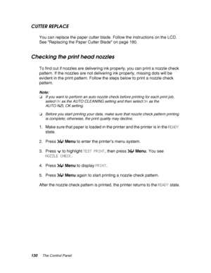 Page 130130The Control Panel
CUTTER REPLACE
You can replace the paper cutter blade. Follow the instructions on the LCD. 
See Replacing the Paper Cutter Blade on page 180.
Checking the print head nozzles
To find out if nozzles are delivering ink properly, you can print a nozzle check 
pattern. If the nozzles are not delivering ink properly, missing dots will be 
evident in the print pattern. Follow the steps below to print a nozzle check 
pattern.
Note:
❏If you want to perform an auto nozzle check before printing...