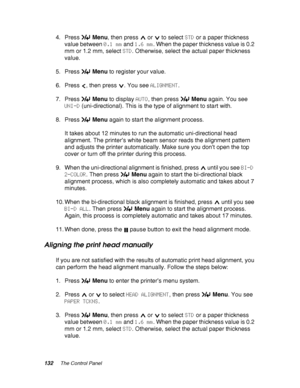 Page 132132The Control Panel
4. Press Menu, then press   or   to select STD or a paper thickness 
value between 0.1 mm and 1.6 mm. When the paper thickness value is 0.2 
mm or 1.2 mm, select STD. Otherwise, select the actual paper thickness 
value.
5. Press Menu to register your value.
6. Press  , then press  . You see ALIGNMENT.
7. Press Menu to display AUTO, then press Menu again. You see 
UNI-D (uni-directional). This is the type of alignment to start with.
8. Press Menu again to start the alignment process....