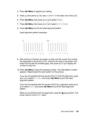 Page 133The Control Panel133
4. Press Menu to register your setting.
5. Press  , then press  . You see ALIGNMENT in the lower row of the LCD.
6. Press Menu, then press   or   to select MANUAL.
7. Press Menu, then press   or   to select BI-D 2-COLOR.
8. Press Menu to print the head alignment pattern.
Head alignment pattern examples:
9. After printing is finished, the pattern number and the current line number 
are displayed on the printer’s LCD. Examine the lines in the pattern and 
select the line with the...