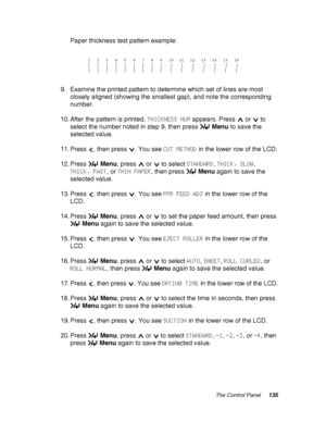 Page 135The Control Panel135
Paper thickness test pattern example:
9. Examine the printed pattern to determine which set of lines are most 
closely aligned (showing the smallest gap), and note the corresponding 
number.
10. After the pattern is printed, THICKNESS NUM appears. Press   or   to 
select the number noted in step 9, then press Menu to save the 
selected value.
11. Press  , then press  . You see CUT METHOD in the lower row of the LCD.
12. Press Menu, press   or   to select STANDARD, THICK, SLOW,...