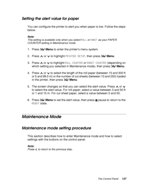 Page 137The Control Panel137
Setting the alert value for paper
You can configure the printer to alert you when paper is low. Follow the steps 
below.
Note:
This setting is available only when you select ROLL or SHEET as your PAPER 
COUNTER setting in Maintenance mode.
1. Press Menu to enter the printer’s menu system.
2. Press   or   to highlight PRINTER SETUP, then press Menu.
3. Press   or   to highlight ROLL COUNTER or SHEET COUNTER (depending on 
which setting you selected in Maintenance mode), then press...