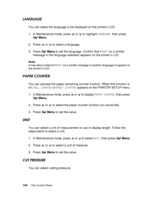 Page 140140The Control Panel
LANGUAGE
You can select the language to be displayed on the printer’s LCD.
1. In Maintenance mode, press   or   to highlight LANGUAGE, then press 
Menu.
2. Press   or   to select a language.
3. Press Menu to set the language. Confirm that READY (or a similar 
message in the language selected) appears on the printer’s LCD.
Note:
It may take a while for READY (or a similar message in another language) to appear on 
the printer’s LCD.
PAPER COUNTER
You can activate the paper remaining...