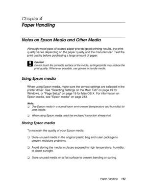 Page 143Paper Handling143
Chapter 4 
Paper Handling
Notes on Epson Media and Other Media
Although most types of coated paper provide good printing results, the print 
quality varies depending on the paper quality and the manufacturer. Test the 
print quality before purchasing a large amount of paper.
c
Caution
Do not touch the printable surface of the media, as fingerprints may reduce the 
print quality. Whenever possible, use gloves to handle media.
Using Epson media
When using Epson media, make sure the...