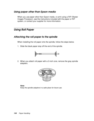 Page 144144Paper Handling
Using paper other than Epson media
When you use paper other than Epson media, or print using a RIP (Raster 
Images Processor), see the instructions included with the paper or RIP 
system, or contact your supplier for more information.
Using Roll Paper
Attaching the roll paper to the spindle
When installing the roll paper onto the spindle, follow the steps below.
1. Slide the black paper stop off the end of the spindle.
2. When you attach roll paper with a 2-inch core, remove the gray...