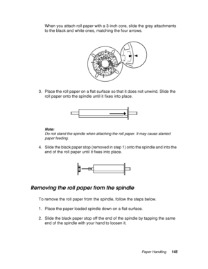 Page 145Paper Handling145
When you attach roll paper with a 3-inch core, slide the gray attachments 
to the black and white ones, matching the four arrows.
3. Place the roll paper on a flat surface so that it does not unwind. Slide the 
roll paper onto the spindle until it fixes into place.
Note:
Do not stand the spindle when attaching the roll paper. It may cause slanted 
paper feeding.
4. Slide the black paper stop (removed in step 1) onto the spindle and into the 
end of the roll paper until it fixes into...