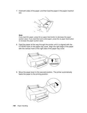 Page 148148Paper Handling
7. Hold both sides of the paper, and then load the paper in the paper insertion 
slot.
Note:
If you load thin paper, press the  paper feed button to decrease the paper 
suction value. If you load thick and curled paper, press the  paper feed button 
to increase the paper suction value.
8. Feed the paper all the way through the printer until it is aligned with the 
OTHERS mark on the paper tray cover. Align the right edge of the paper 
with the vertical mark of the right side of the...