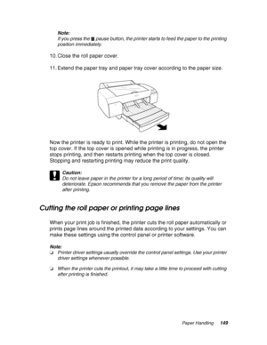 Page 149Paper Handling149 Note:
If you press the  pause button, the printer starts to feed the paper to the printing 
position immediately.
10. Close the roll paper cover.
11. Extend the paper tray and paper tray cover according to the paper size.
Now the printer is ready to print. While the printer is printing, do not open the 
top cover. If the top cover is opened while printing is in progress, the printer 
stops printing, and then restarts printing when the top cover is closed. 
Stopping and restarting...