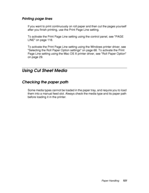 Page 151Paper Handling151
Printing page lines
If you want to print continuously on roll paper and then cut the pages yourself 
after you finish printing, use the Print Page Line setting.
To activate the Print Page Line setting using the control panel, see PAGE 
LINE on page 118.
To activate the Print Page Line setting using the Windows printer driver, see 
Selecting the Roll Paper Option settings on page 68. To activate the Print 
Page Line setting using the Mac OS X printer driver, see Roll Paper Option 
on...