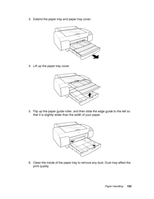 Page 155Paper Handling155
3. Extend the paper tray and paper tray cover.
4. Lift up the paper tray cover.
5. Flip up the paper guide roller, and then slide the edge guide to the left so 
that it is slightly wider than the width of your paper.
6. Clean the inside of the paper tray to remove any dust. Dust may affect the 
print quality.
 