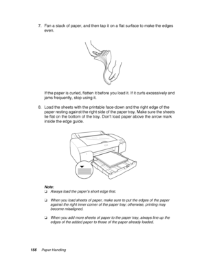 Page 156156Paper Handling
7. Fan a stack of paper, and then tap it on a flat surface to make the edges 
even.
If the paper is curled, flatten it before you load it. If it curls excessively and 
jams frequently, stop using it.
8. Load the sheets with the printable face-down and the right edge of the 
paper resting against the right side of the paper tray. Make sure the sheets 
lie flat on the bottom of the tray. Don’t load paper above the arrow mark 
inside the edge guide.
Note:
❏Always load the paper’s short...