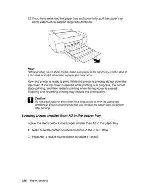 Page 158158Paper Handling
12. If you have extended the paper tray and cover fully, pull the paper tray 
cover extension to support large-size printouts.
Note:
Before printing on cut sheet media, make sure paper in the paper tray is not curled. If 
it is curled, uncurl it; otherwise, a paper jam may occur.
Now, the printer is ready to print. While the printer is printing, do not open the 
top cover. If the top cover is opened while printing is in progress, the printer 
stops printing, and then restarts printing...