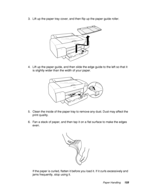 Page 159Paper Handling159
3. Lift up the paper tray cover, and then flip up the paper guide roller.
4. Lift up the paper guide, and then slide the edge guide to the left so that it 
is slightly wider than the width of your paper.
5. Clean the inside of the paper tray to remove any dust. Dust may affect the 
print quality.
6. Fan a stack of paper, and then tap it on a flat surface to make the edges 
even.
If the paper is curled, flatten it before you load it. If it curls excessively and 
jams frequently, stop...