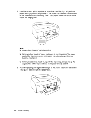 Page 160160Paper Handling
7. Load the sheets with the printable face-down and the right edge of the 
paper resting against the right side of the paper tray. Make sure the sheets 
lie flat on the bottom of the tray. Don’t load paper above the arrow mark 
inside the edge guide.
Note:
❏Always load the paper’s short edge first.
❏When you load sheets of paper, make sure to put the edges of the paper 
against the right inner corner of the paper tray; otherwise, printing may 
become misaligned.
❏When you add more...