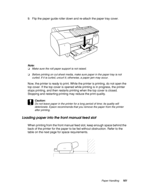 Page 161Paper Handling161
9. Flip the paper guide roller down and re-attach the paper tray cover.
Note:
❏Make sure the roll paper support is not raised.
❏Before printing on cut sheet media, make sure paper in the paper tray is not 
curled. If it is curled, uncurl it; otherwise, a paper jam may occur.
Now, the printer is ready to print. While the printer is printing, do not open the 
top cover. If the top cover is opened while printing is in progress, the printer 
stops printing, and then restarts printing when...