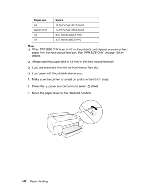 Page 162162Paper Handling
Note:
❏When PPR SIZE CHK is set to OFF on the printer’s control panel, you cannot feed 
paper from the front manual feed slot. See PPR SIZE CHK on page 120 for 
details.
❏Always load thick paper (0.8 to 1.5 mm) in the front manual feed slot.
❏Load one sheet at a time into the front manual feed slot.
❏Load paper with the printable side face-up.
1. Make sure the printer is turned on and is in the READY state.
2. Press the  paper source button to select  sheet.
3. Move the paper lever to...