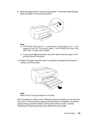 Page 165Paper Handling165
9. Move the paper lever to the secured position. The printer automatically 
feeds the paper to the printing position.
Note:
❏If PPR SIZE CHK is set to OFF on the printer’s control panel, REMOVE PAPER 
appears on the LCD. You need to select ON for PPR SIZE CHK. See PPR 
SIZE CHK on page 120 for details.
❏If you press the  pause button, the printer starts to feed the paper to the 
printing position immediately.
10. Extend the paper tray and cover if necessary to support the sheet as it...