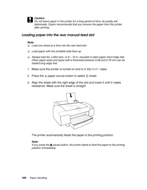 Page 166166Paper Handling
c
Caution:
Do not leave paper in the printer for a long period of time; its quality will 
deteriorate. Epson recommends that you remove the paper from the printer 
after printing.
Loading paper into the rear manual feed slot
Note:
❏Load one sheet at a time into the rear feed slot.
❏Load paper with the printable side face-up.
❏Always load A4, Letter size, or 8 
× 10 in. recycled or plain paper short edge first. 
Other paper sizes and types with a thickness between 0.08 and 0.79 mm can be...