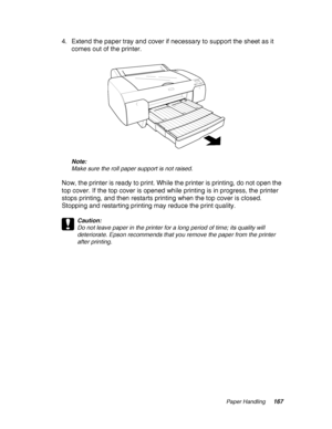 Page 167Paper Handling167
4. Extend the paper tray and cover if necessary to support the sheet as it 
comes out of the printer.
Note:
Make sure the roll paper support is not raised.
Now, the printer is ready to print. While the printer is printing, do not open the 
top cover. If the top cover is opened while printing is in progress, the printer 
stops printing, and then restarts printing when the top cover is closed. 
Stopping and restarting printing may reduce the print quality.
c
Caution:
Do not leave paper in...