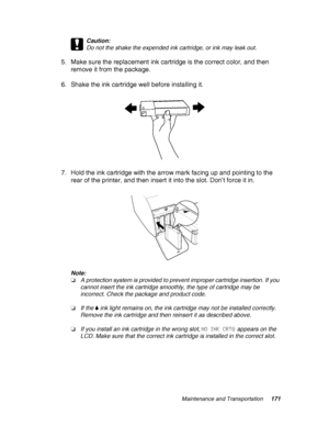 Page 171Maintenance and Transportation171
c
Caution:
Do not the shake the expended ink cartridge, or ink may leak out. 
5. Make sure the replacement ink cartridge is the correct color, and then 
remove it from the package.
6. Shake the ink cartridge well before installing it.
7. Hold the ink cartridge with the arrow mark facing up and pointing to the 
rear of the printer, and then insert it into the slot. Don’t force it in.
Note:
❏A protection system is provided to prevent improper cartridge insertion. If you...