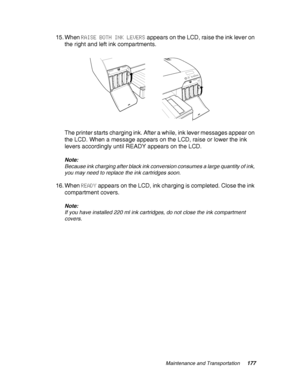 Page 177Maintenance and Transportation177
15. When RAISE BOTH INK LEVERS appears on the LCD, raise the ink lever on 
the right and left ink compartments.
The printer starts charging ink. After a while, ink lever messages appear on 
the LCD. When a message appears on the LCD, raise or lower the ink 
levers accordingly until READY appears on the LCD.
Note:
Because ink charging after black ink conversion consumes a large quantity of ink, 
you may need to replace the ink cartridges soon.
16. When READY appears on...