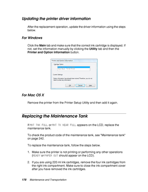 Page 178178Maintenance and Transportation
Updating the printer driver information
After the replacement operation, update the driver information using the steps 
below.
For Windows
Click the Main tab and make sure that the correct ink cartridge is displayed. If 
not, set the information manually by clicking the Utility tab and then the 
Printer and Option Information button.
For Mac OS X
Remove the printer from the Printer Setup Utility and then add it again.
Replacing the Maintenance Tank
If MNT TNK FULL or MNT...