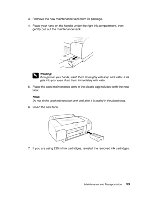 Page 179Maintenance and Transportation179
3. Remove the new maintenance tank from its package.
4. Place your hand on the handle under the right ink compartment, then 
gently pull out the maintenance tank.
w
Warning:
If ink gets on your hands, wash them thoroughly with soap and water. If ink 
gets into your eyes, flush them immediately with water.
5. Place the used maintenance tank in the plastic bag included with the new 
tank.
Note:
Do not tilt the used maintenance tank until after it is sealed in the plastic...