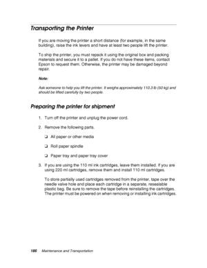 Page 186186Maintenance and Transportation
Transporting the Printer
If you are moving the printer a short distance (for example, in the same 
building), raise the ink levers and have at least two people lift the printer.
To ship the printer, you must repack it using the original box and packing 
materials and secure it to a pallet. If you do not have these items, contact 
Epson to request them. Otherwise, the printer may be damaged beyond 
repair.
Note:
Ask someone to help you lift the printer. It weighs...