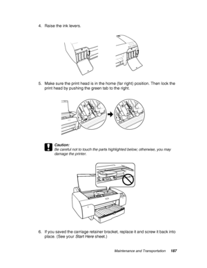 Page 187Maintenance and Transportation187
4. Raise the ink levers.
5. Make sure the print head is in the home (far right) position. Then lock the 
print head by pushing the green tab to the right.
c
Caution:
Be careful not to touch the parts highlighted below; otherwise, you may 
damage the printer.
6. If you saved the carriage retainer bracket, replace it and screw it back into 
place. (See your Start Here sheet.)
 