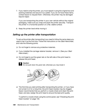 Page 188188Maintenance and Transportation
7. If you need to ship the printer, you must repack it using the original box and 
packing materials and secure it to a pallet. If you do not have these items, 
contact Epson to request them. Otherwise, the printer may be damaged 
beyond repair.
If you are transporting the printer in your own vehicle without the original 
packaging, make sure you wrap and pack the printer securely. Transport 
the printer in a horizontal position on a flat, stable surface.
8. Keep the...