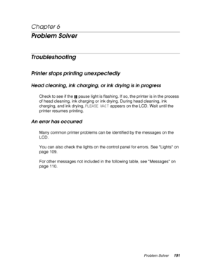 Page 191Problem Solver191
Chapter 6 
Problem Solver
Troubleshooting
Printer stops printing unexpectedly
Head cleaning, ink charging, or ink drying is in progress
Check to see if the  pause light is flashing. If so, the printer is in the process 
of head cleaning, ink charging or ink drying. During head cleaning, ink 
charging, and ink drying, PLEASE WAIT appears on the LCD. Wait until the 
printer resumes printing.
An error has occurred
Many common printer problems can be identified by the messages on the 
LCD....