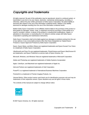 Page 3Copyrights and Trademarks3
Copyrights and Trademarks
All rights reserved. No part of this publication may be reproduced, stored in a retrieval system, or 
transmitted in any form or by any means, electronic, mechanical, photocopying, recording, or 
otherwise, without the prior written permission of Seiko Epson Corporation. No patent liability is 
assumed with respect to the use of the information contained herein. Neither is any liability 
assumed for damages resulting from the use of the information...