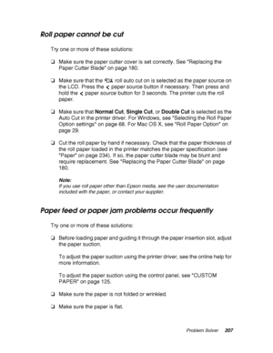 Page 207Problem Solver207
Roll paper cannot be cut
Try one or more of these solutions:
❏Make sure the paper cutter cover is set correctly. See Replacing the 
Paper Cutter Blade on page 180.
❏Make sure that the  roll auto cut on is selected as the paper source on 
the LCD. Press the  paper source button if necessary. Then press and 
hold the  paper source button for 3 seconds. The printer cuts the roll 
paper.
❏Make sure that Normal Cut, Single Cut, or Double Cut is selected as the 
Auto Cut in the printer...