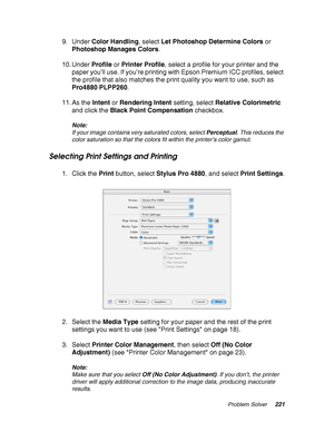 Page 221Problem Solver221
9. Under Color Handling, select Let Photoshop Determine Colors or 
Photoshop Manages Colors.
10. Under Profile or Printer Profile, select a profile for your printer and the 
paper you’ll use. If you’re printing with Epson Premium ICC profiles, select 
the profile that also matches the print quality you want to use, such as 
Pro4880 PLPP260.
11. As the Intent or Rendering Intent setting, select Relative Colorimetric 
and click the Black Point Compensation checkbox.
Note:
If your image...