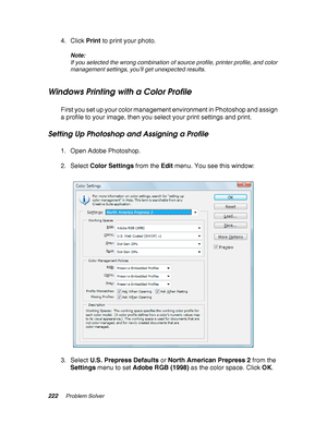 Page 222222Problem Solver
4. Click Print to print your photo.
Note:
If you selected the wrong combination of source profile, printer profile, and color 
management settings, you’ll get unexpected results.
Windows Printing with a Color Profile
First you set up your color management environment in Photoshop and assign 
a profile to your image, then you select your print settings and print.
Setting Up Photoshop and Assigning a Profile
1. Open Adobe Photoshop.
2. Select Color Settings from the Edit menu. You see...