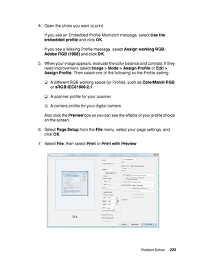 Page 223Problem Solver223
4. Open the photo you want to print.
If you see an Embedded Profile Mismatch message, select Use the 
embedded profile and click OK.
If you see a Missing Profile message, select Assign working RGB: 
Adobe RGB (1998) and click OK.
5. When your image appears, evaluate the color balance and contrast. If they 
need improvement, select Image > Mode > Assign Profile or Edit > 
Assign Profile. Then select one of the following as the Profile setting:
❏A different RGB working space (or Profile),...