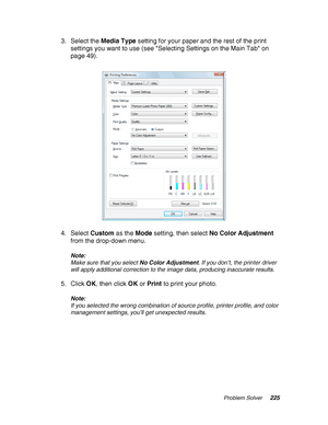 Page 225Problem Solver225
3. Select the Media Type setting for your paper and the rest of the print 
settings you want to use (see Selecting Settings on the Main Tab on 
page 49).
4. Select Custom as the Mode setting, then select No Color Adjustment 
from the drop-down menu.
Note:
Make sure that you select No Color Adjustment. If you don’t, the printer driver 
will apply additional correction to the image data, producing inaccurate results.
5. Click OK, then click OK or Print to print your photo.
Note:
If you...