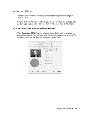 Page 25Printing with Mac OS X25
Advanced Settings
The color enhancement sliders adjust the indicated options in a range of 
–25% to +25%.
Drag the slider to the right or left with your mouse to adjust the settings. You 
can also type a value from –25% to +25% in the boxes next to the sliders.
Color Controls (for Advanced B&W Photo)
When Advanced B&W Photo is selected as the Color setting, you see a 
window like this one. You can adjust the advanced monochrome settings. For 
more information on the settings, see...