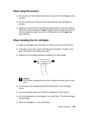 Page 249Safety Instructions249
When using this product
❏Do not put your hand inside this product or touch the ink cartridges during 
printing.
❏Do not move the print head by hand; otherwise you may damage this 
product.
❏Always turn the product off using the  power button on the control panel. 
When this button is pressed, the   pause light flashes briefly then goes off. 
Do not unplug the power cord or turn off the product until the   pause 
stops flashing.
When handling the ink cartridges
❏Keep ink cartridges...