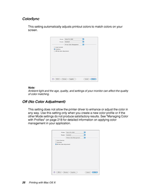 Page 2626Printing with Mac OS X
ColorSync
This setting automatically adjusts printout colors to match colors on your 
screen.
Note:
Ambient light and the age, quality, and settings of your monitor can affect the quality 
of color matching.
Off (No Color Adjustment)
This setting does not allow the printer driver to enhance or adjust the color in 
any way. Use this setting only when you create a new color profile or if the 
other Mode settings do not produce satisfactory results. See Managing Color 
with Profiles...